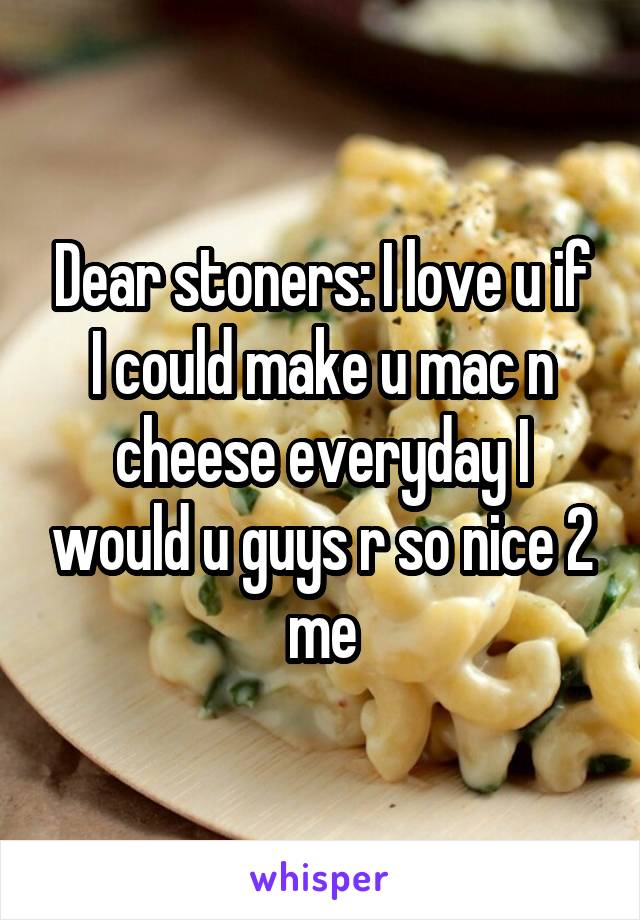 Dear stoners: I love u if I could make u mac n cheese everyday I would u guys r so nice 2 me