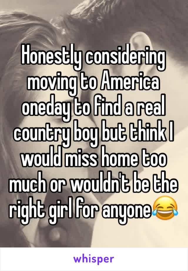 Honestly considering moving to America oneday to find a real country boy but think I would miss home too much or wouldn't be the right girl for anyone😂