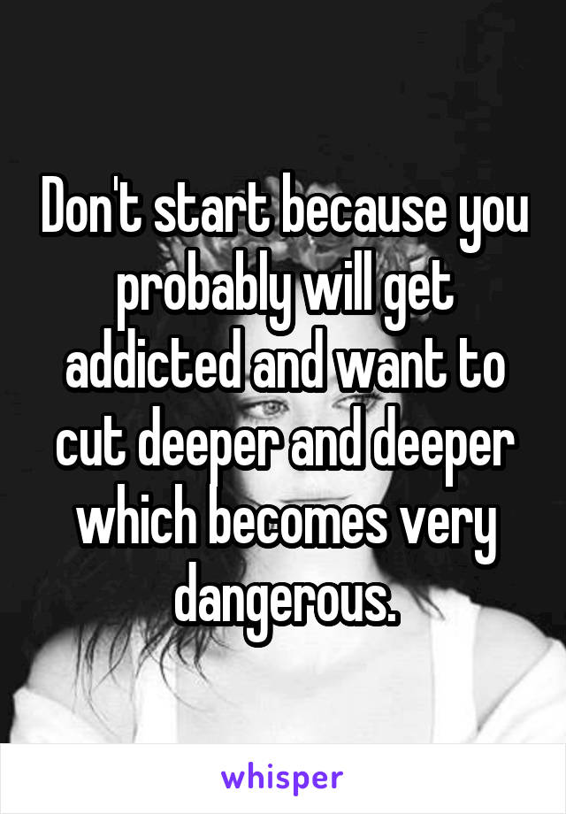 Don't start because you probably will get addicted and want to cut deeper and deeper which becomes very dangerous.