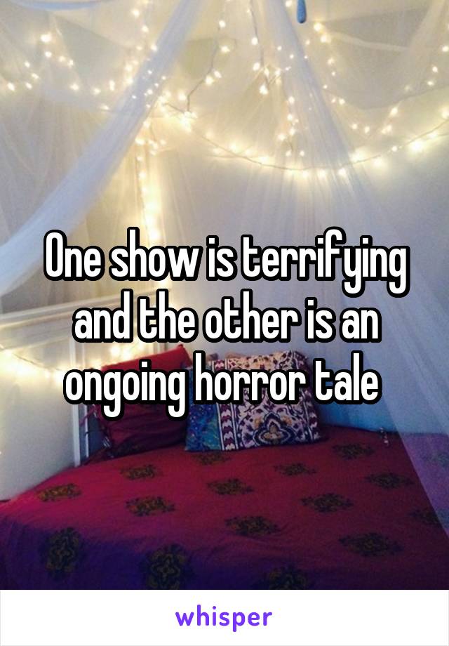 One show is terrifying and the other is an ongoing horror tale 