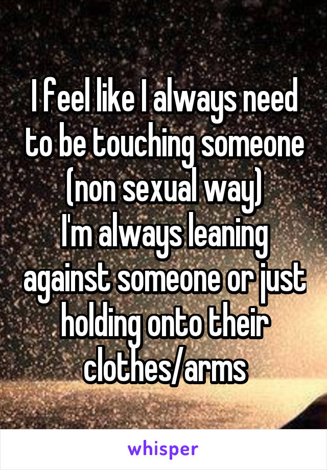 I feel like I always need to be touching someone (non sexual way)
I'm always leaning against someone or just holding onto their clothes/arms