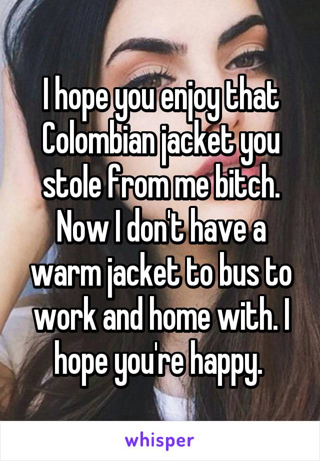 I hope you enjoy that Colombian jacket you stole from me bitch. Now I don't have a warm jacket to bus to work and home with. I hope you're happy. 