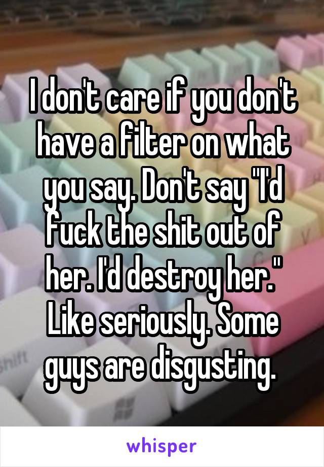 I don't care if you don't have a filter on what you say. Don't say "I'd fuck the shit out of her. I'd destroy her." Like seriously. Some guys are disgusting. 