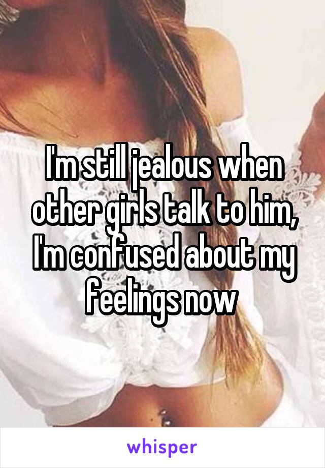 I'm still jealous when other girls talk to him, I'm confused about my feelings now 