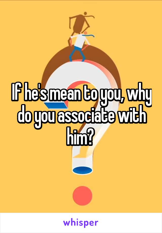 If he's mean to you, why do you associate with him? 