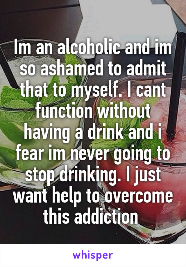 Im an alcoholic and im so ashamed to admit that to myself. I cant function without having a drink and i fear im never going to stop drinking. I just want help to overcome this addiction 