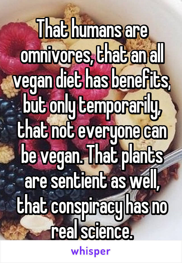 That humans are omnivores, that an all vegan diet has benefits, but only temporarily, that not everyone can be vegan. That plants are sentient as well, that conspiracy has no real science.