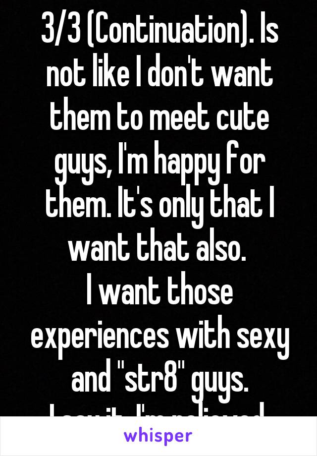 3/3 (Continuation). Is not like I don't want them to meet cute guys, I'm happy for them. It's only that I want that also. 
I want those experiences with sexy and "str8" guys.
I say it. I'm relieved.