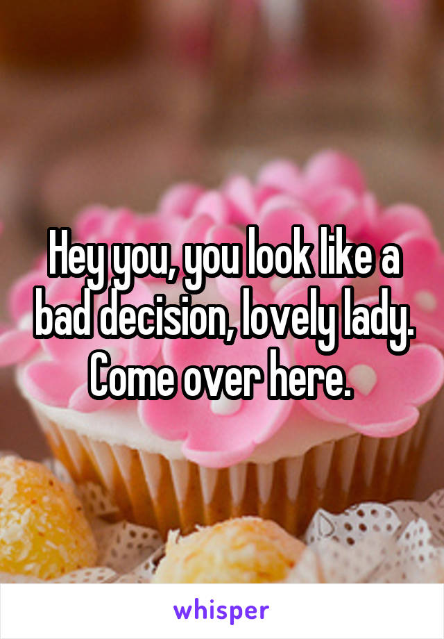 Hey you, you look like a bad decision, lovely lady. Come over here. 