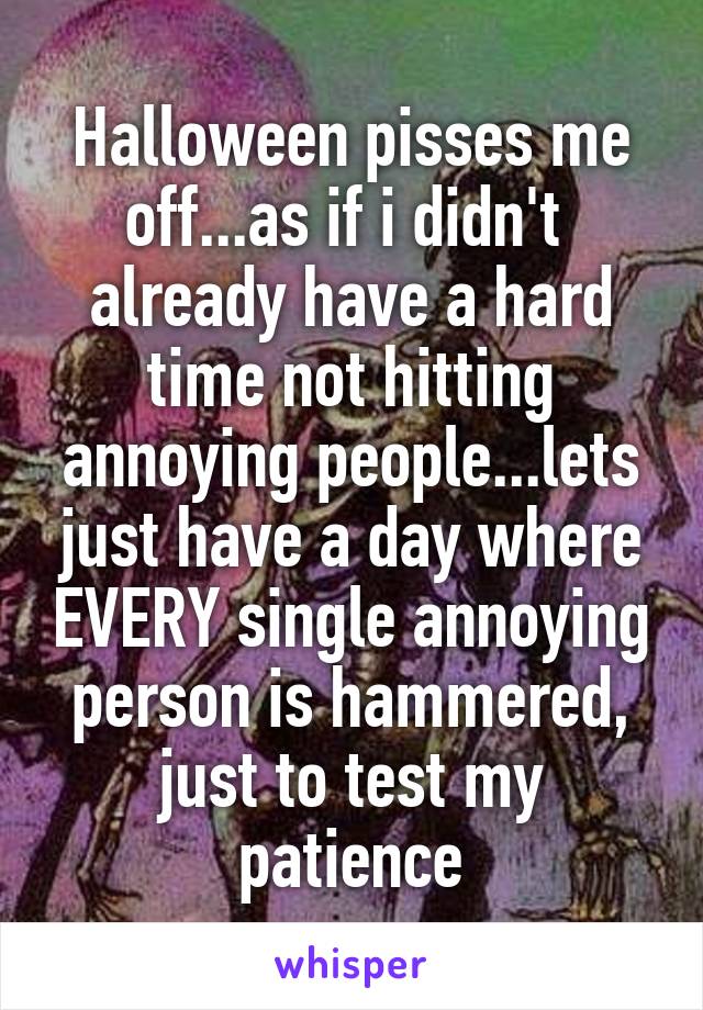 Halloween pisses me off...as if i didn't  already have a hard time not hitting annoying people...lets just have a day where EVERY single annoying person is hammered, just to test my patience