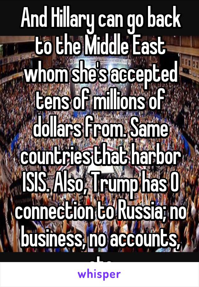 And Hillary can go back to the Middle East whom she's accepted tens of millions of dollars from. Same countries that harbor ISIS. Also, Trump has 0 connection to Russia; no business, no accounts, etc