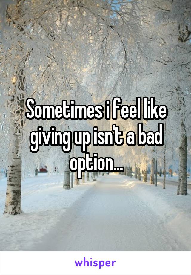 Sometimes i feel like giving up isn't a bad option...