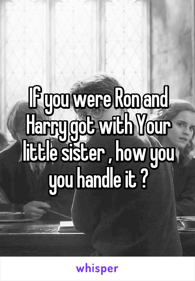 If you were Ron and Harry got with Your little sister , how you you handle it ?