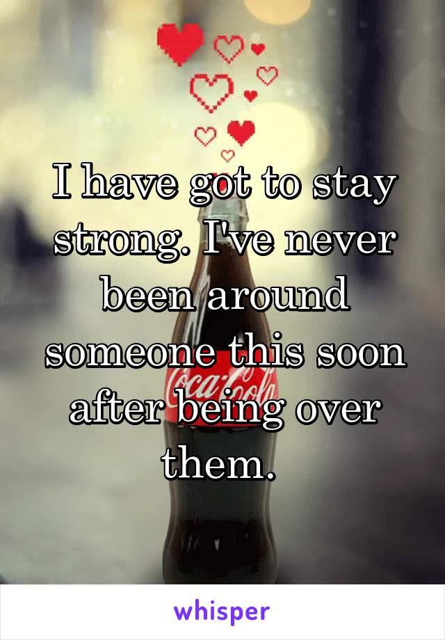 I have got to stay strong. I've never been around someone this soon after being over them. 