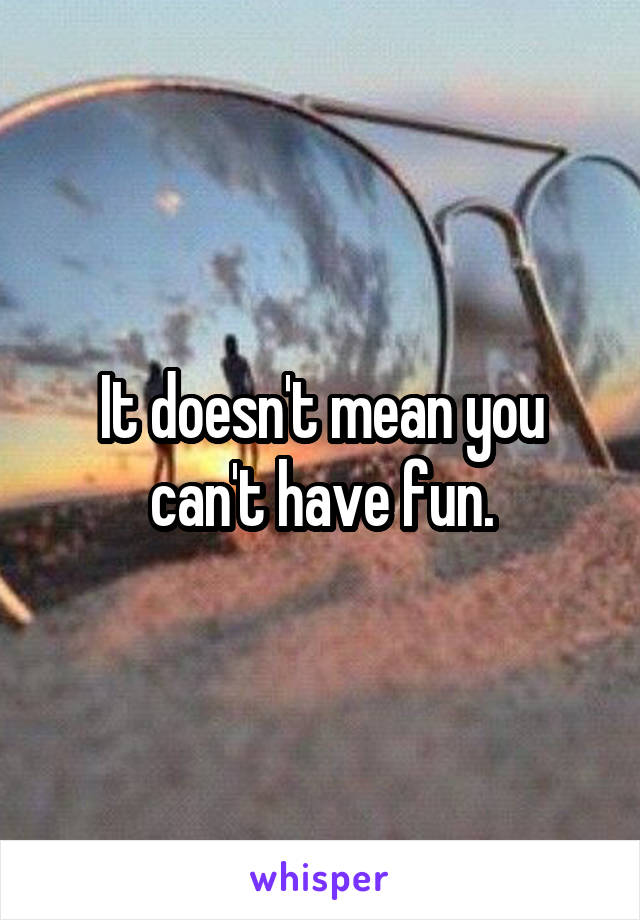 It doesn't mean you can't have fun.