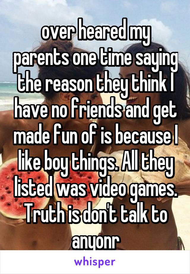 over heared my parents one time saying the reason they think I have no friends and get made fun of is because I like boy things. All they listed was video games. Truth is don't talk to anyonr