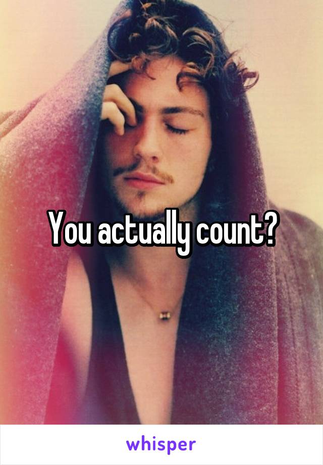 You actually count?