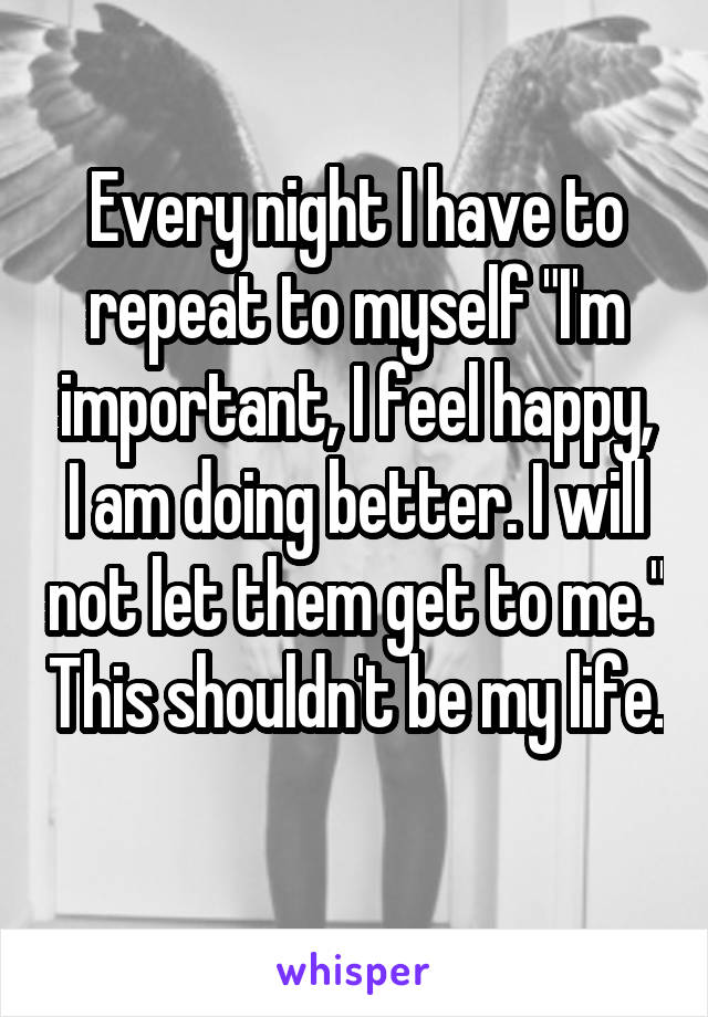 Every night I have to repeat to myself "I'm important, I feel happy, I am doing better. I will not let them get to me." This shouldn't be my life. 