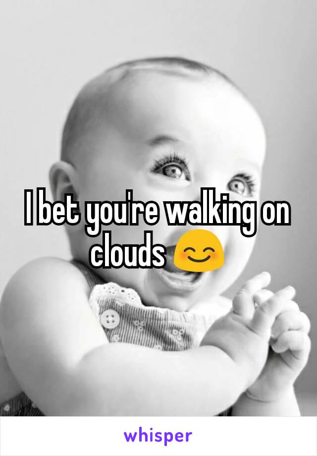 I bet you're walking on clouds 😊