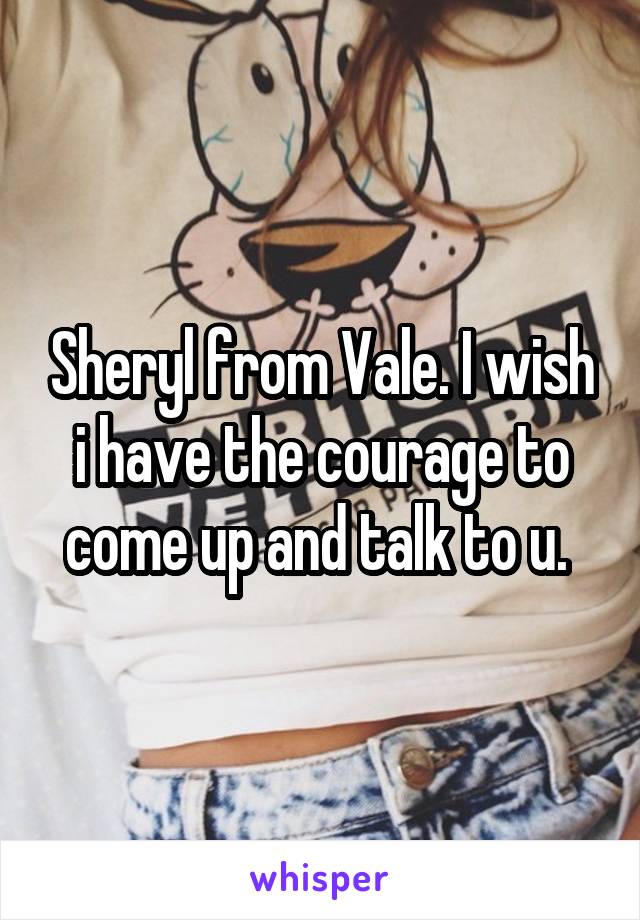 Sheryl from Vale. I wish i have the courage to come up and talk to u. 