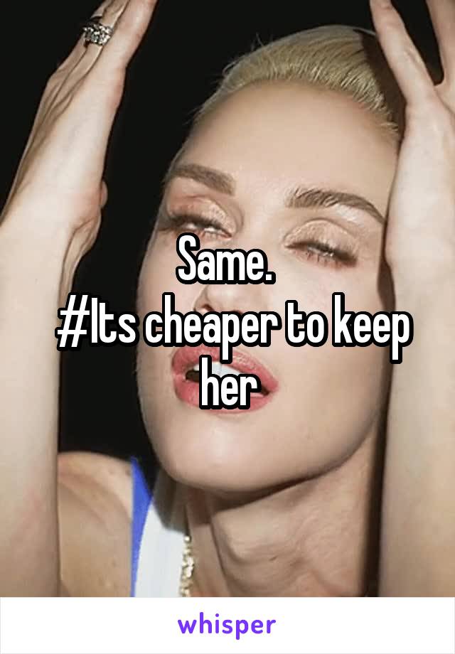 Same. 
 #Its cheaper to keep her