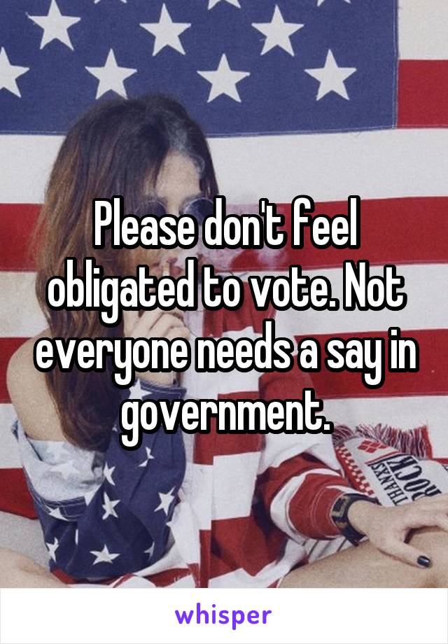 Please don't feel obligated to vote. Not everyone needs a say in government.