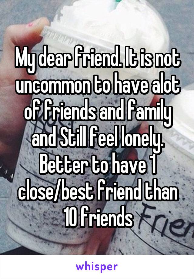 My dear friend. It is not uncommon to have alot of friends and family and Still feel lonely. Better to have 1 close/best friend than 10 friends