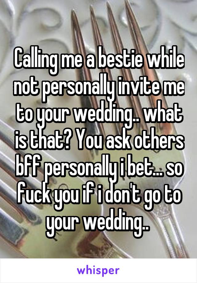 Calling me a bestie while not personally invite me to your wedding.. what is that? You ask others bff personally i bet... so fuck you if i don't go to your wedding.. 