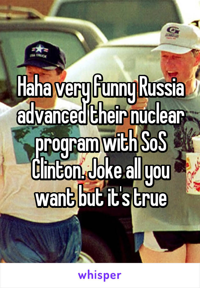 Haha very funny Russia advanced their nuclear program with SoS Clinton. Joke all you want but it's true
