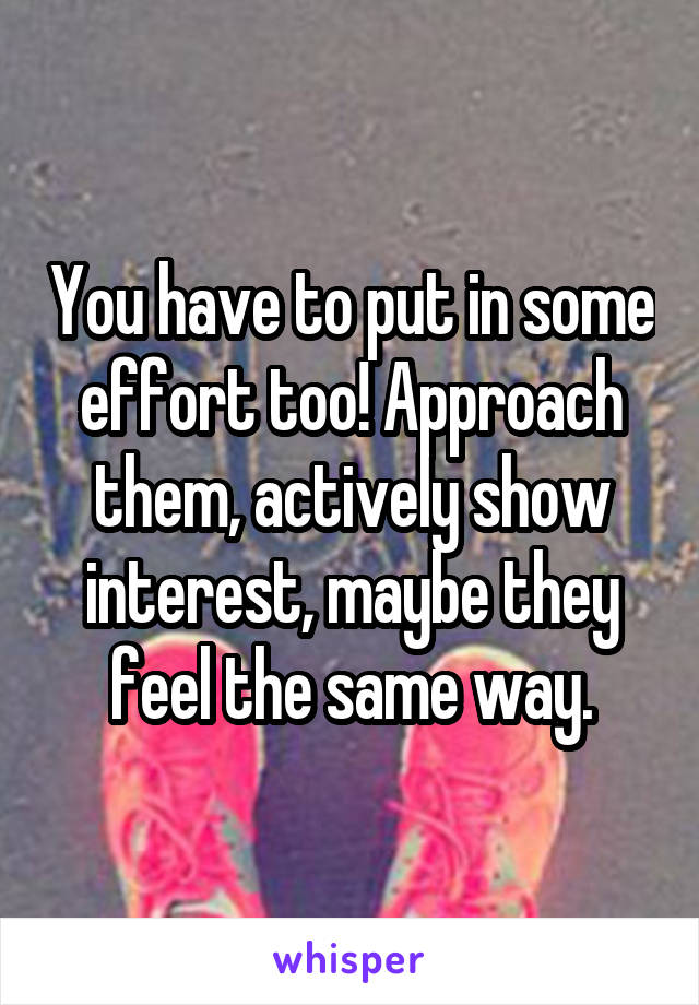 You have to put in some effort too! Approach them, actively show interest, maybe they feel the same way.
