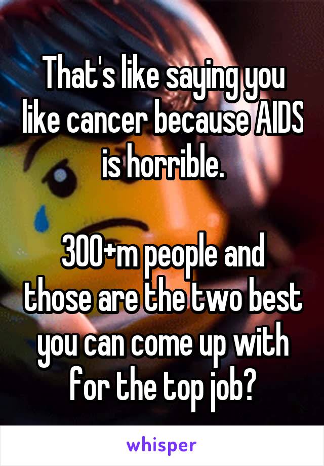 That's like saying you like cancer because AIDS is horrible.

300+m people and those are the two best you can come up with for the top job?