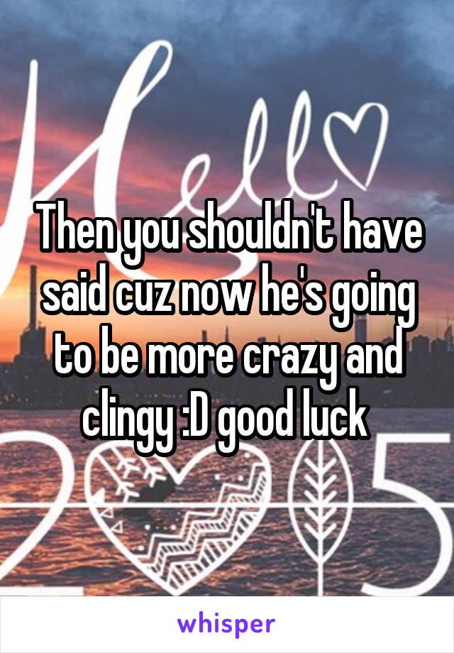 Then you shouldn't have said cuz now he's going to be more crazy and clingy :D good luck 