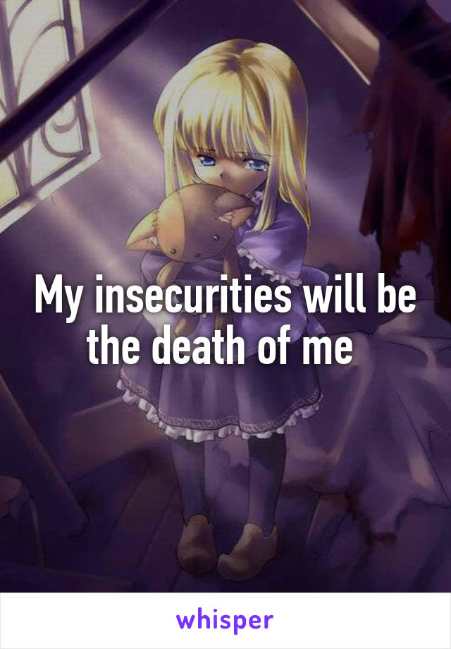 My insecurities will be the death of me 