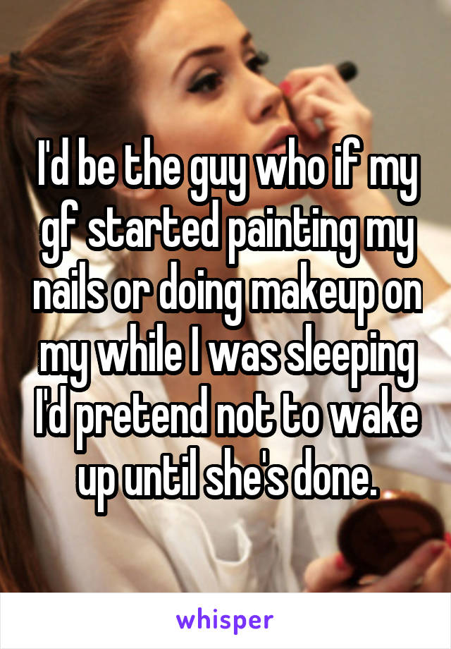 I'd be the guy who if my gf started painting my nails or doing makeup on my while I was sleeping I'd pretend not to wake up until she's done.