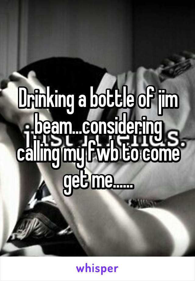 Drinking a bottle of jim beam...considering calling my fwb to come get me......