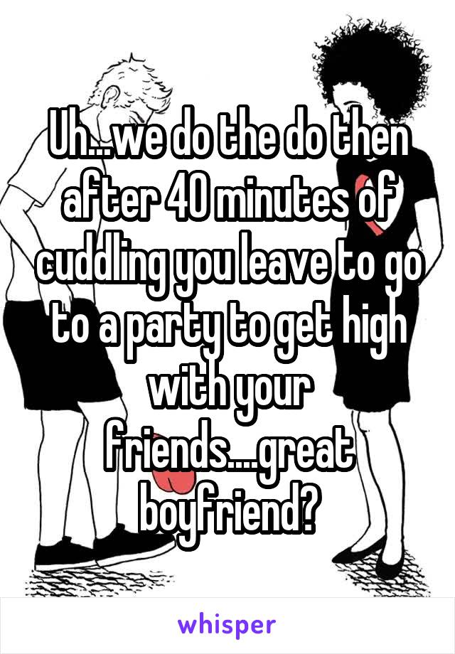 Uh...we do the do then after 40 minutes of cuddling you leave to go to a party to get high with your friends....great boyfriend?