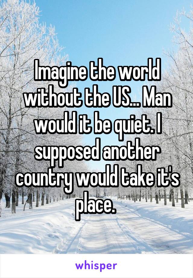 Imagine the world without the US... Man would it be quiet. I supposed another country would take it's place. 