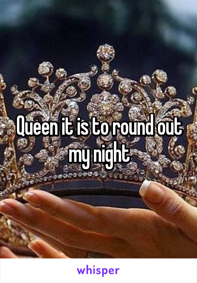 Queen it is to round out my night