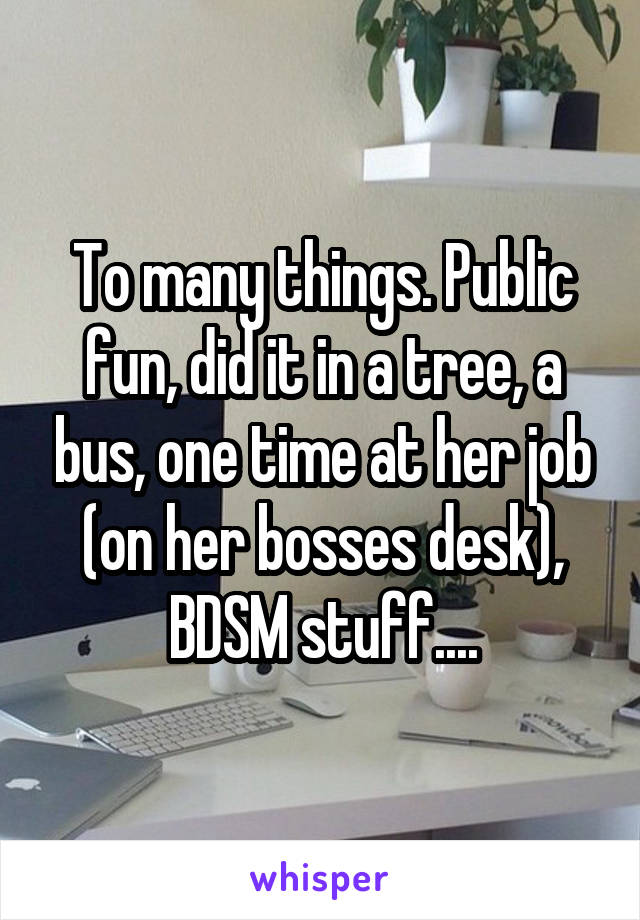 To many things. Public fun, did it in a tree, a bus, one time at her job (on her bosses desk), BDSM stuff....