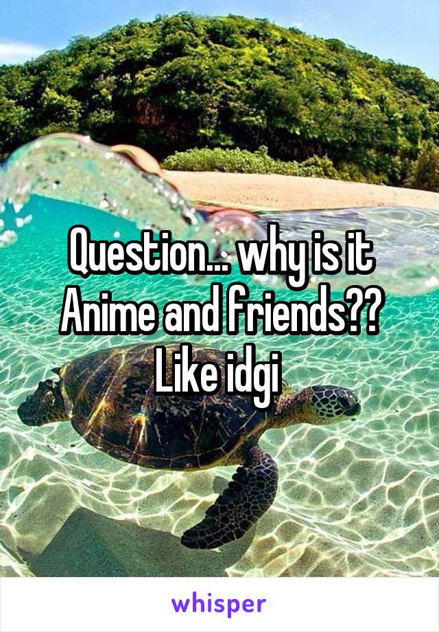 Question... why is it Anime and friends?? Like idgi 