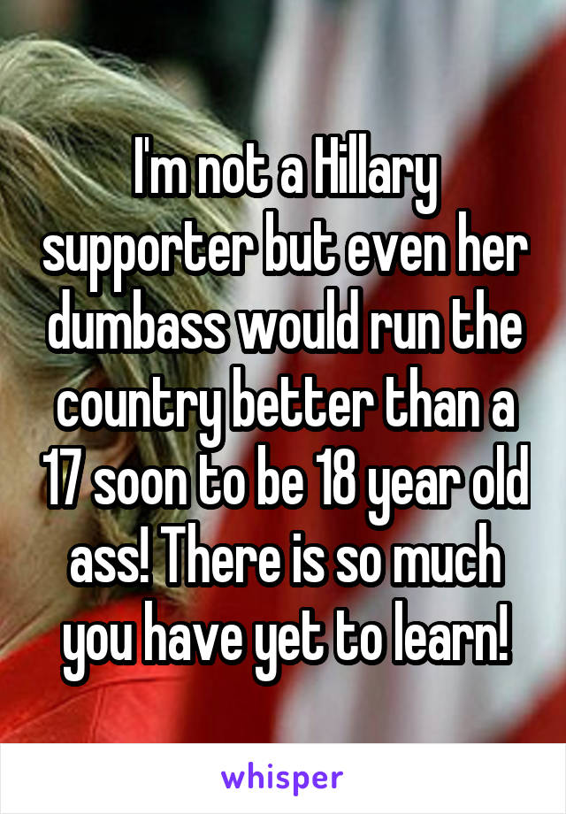 I'm not a Hillary supporter but even her dumbass would run the country better than a 17 soon to be 18 year old ass! There is so much you have yet to learn!