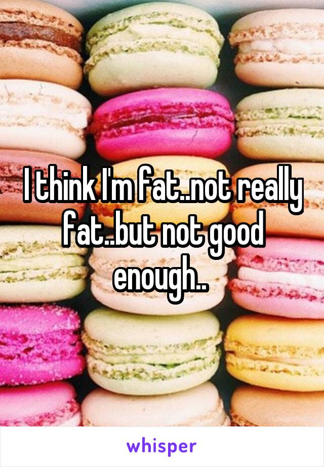I think I'm fat..not really fat..but not good enough.. 