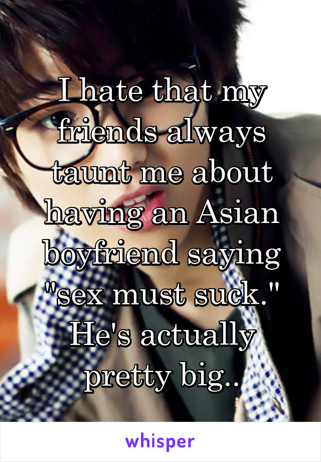 I hate that my friends always taunt me about having an Asian boyfriend saying "sex must suck." He's actually pretty big..