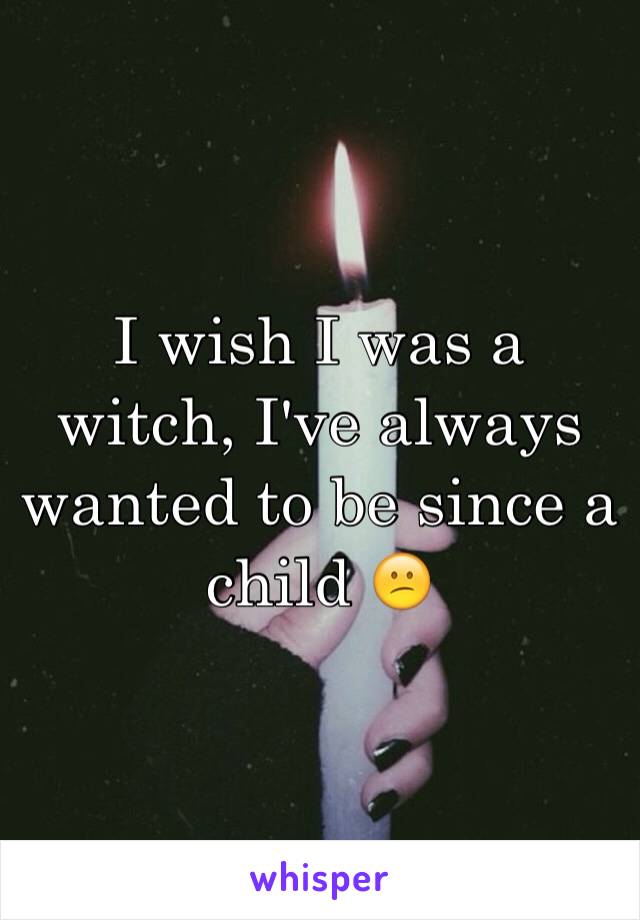 I wish I was a witch, I've always wanted to be since a child 😕