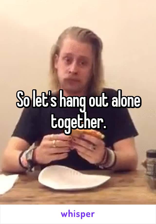 So let's hang out alone together.