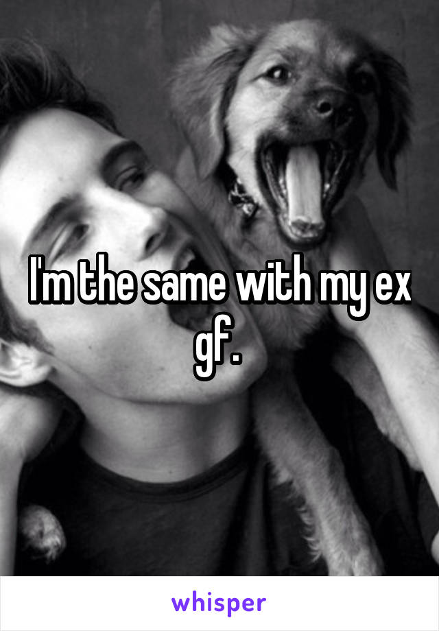 I'm the same with my ex gf. 