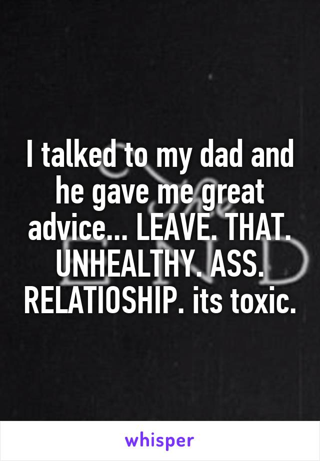 I talked to my dad and he gave me great advice... LEAVE. THAT. UNHEALTHY. ASS. RELATIOSHIP. its toxic.