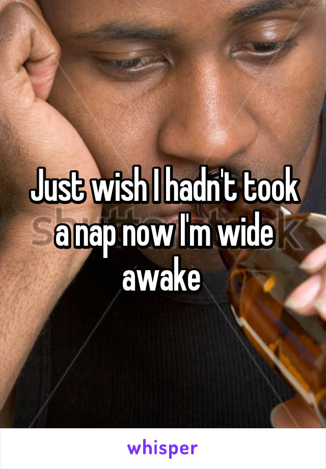 Just wish I hadn't took a nap now I'm wide awake 