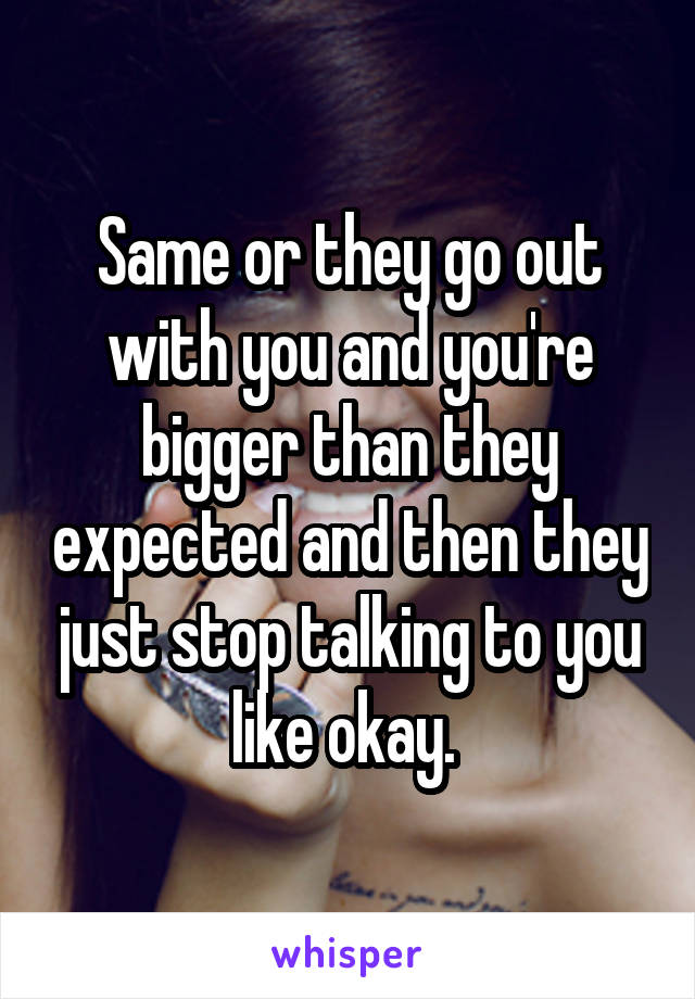 Same or they go out with you and you're bigger than they expected and then they just stop talking to you like okay. 