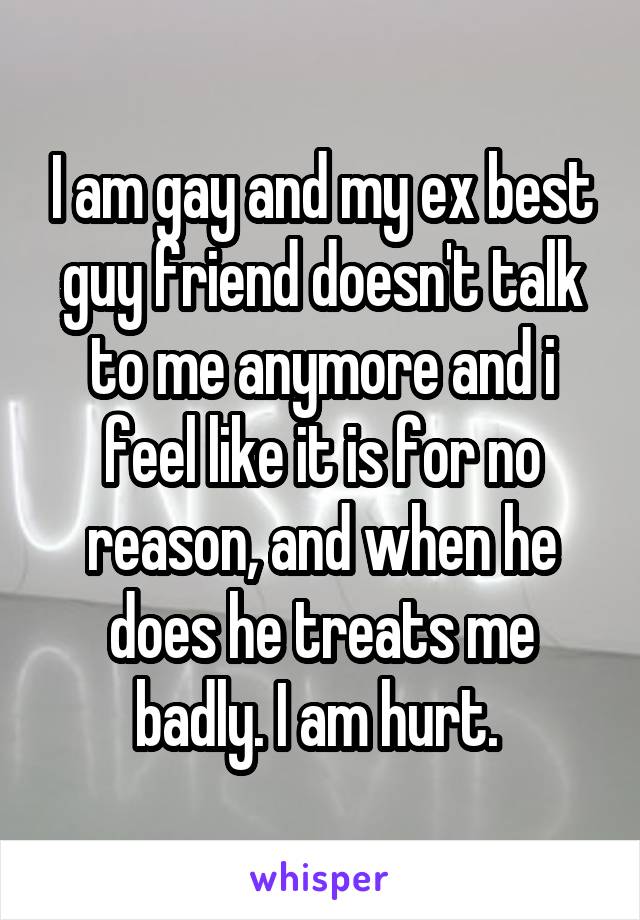I am gay and my ex best guy friend doesn't talk to me anymore and i feel like it is for no reason, and when he does he treats me badly. I am hurt. 